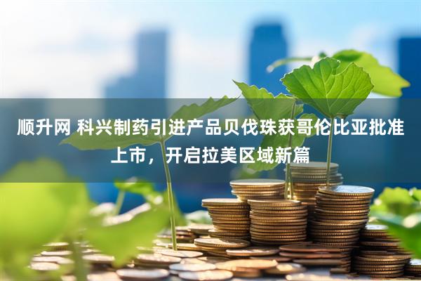 顺升网 科兴制药引进产品贝伐珠获哥伦比亚批准上市，开启拉美区域新篇