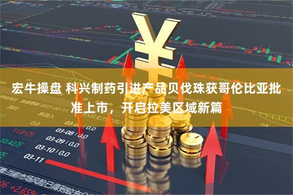 宏牛操盘 科兴制药引进产品贝伐珠获哥伦比亚批准上市，开启拉美区域新篇