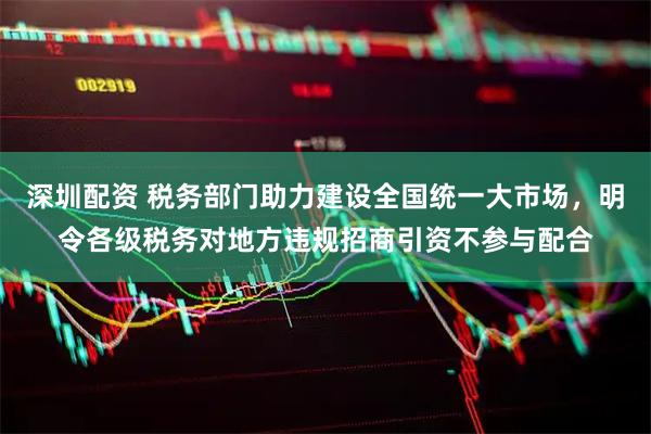 深圳配资 税务部门助力建设全国统一大市场，明令各级税务对地方违规招商引资不参与配合