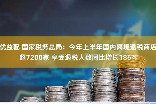 优益配 国家税务总局：今年上半年国内离境退税商店超7200家 享受退税人数同比增长186%