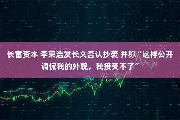 长富资本 李荣浩发长文否认抄袭 并称“这样公开调侃我的外貌，我接受不了”