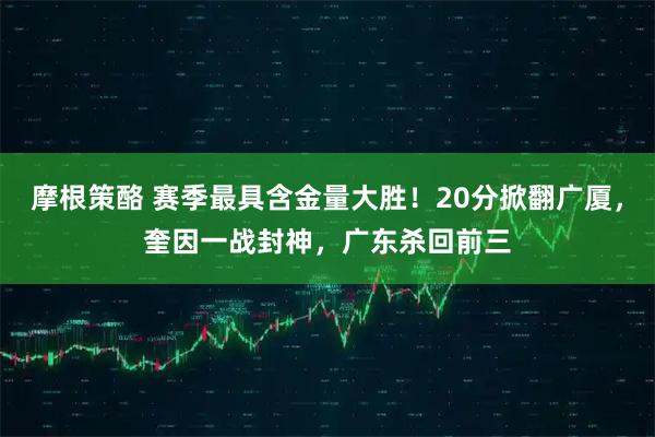 摩根策酪 赛季最具含金量大胜！20分掀翻广厦，奎因一战封神，广东杀回前三