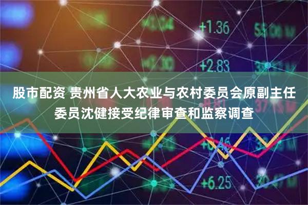 股市配资 贵州省人大农业与农村委员会原副主任委员沈健接受纪律审查和监察调查