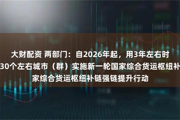 大财配资 两部门：自2026年起，用3年左右时间集中力量支持30个左右城市（群）实施新一轮国家综合货运枢纽补链强链提升行动