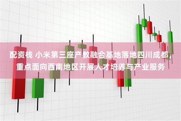 配资栈 小米第三座产教融合基地落地四川成都，重点面向西南地区开展人才培养与产业服务